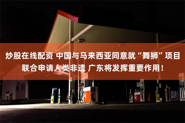 炒股在线配资 中国与马来西亚同意就“舞狮”项目联合申请人类非遗 广东将发挥重要作用！