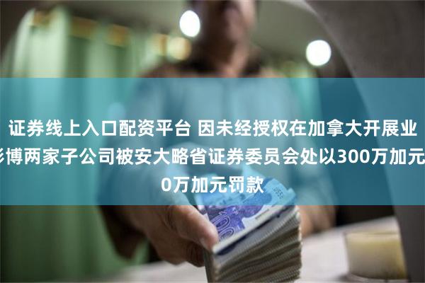 证券线上入口配资平台 因未经授权在加拿大开展业务 彭博两家子公司被安大略省证券委员会处以300万加元罚款