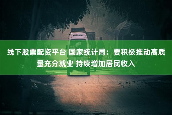 线下股票配资平台 国家统计局：要积极推动高质量充分就业 持续增加居民收入
