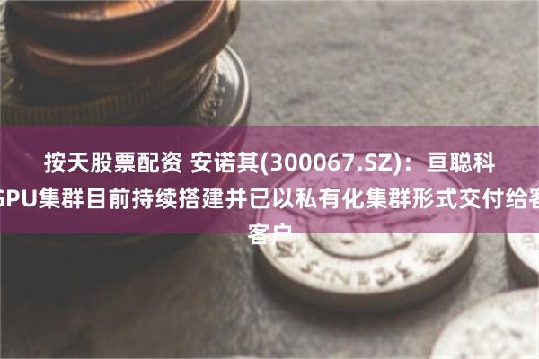 按天股票配资 安诺其(300067.SZ)：亘聪科技GPU集群目前持续搭建并已以私有化集群形式交付给客户