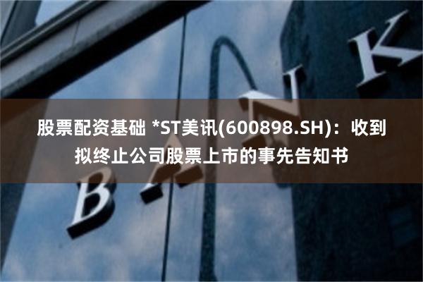 股票配资基础 *ST美讯(600898.SH)：收到拟终止公司股票上市的事先告知书