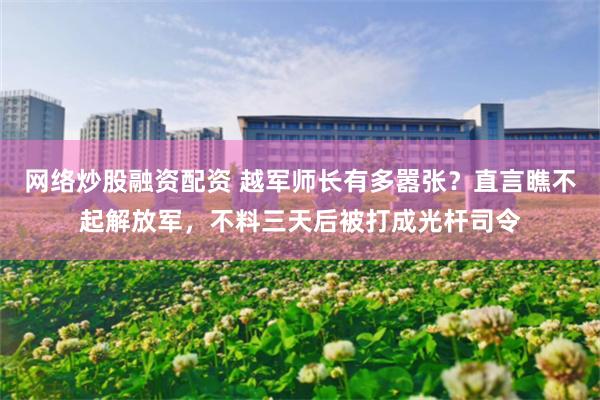 网络炒股融资配资 越军师长有多嚣张？直言瞧不起解放军，不料三天后被打成光杆司令