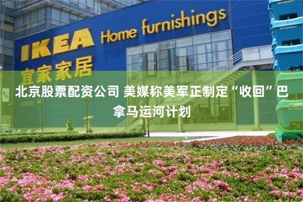 北京股票配资公司 美媒称美军正制定“收回”巴拿马运河计划