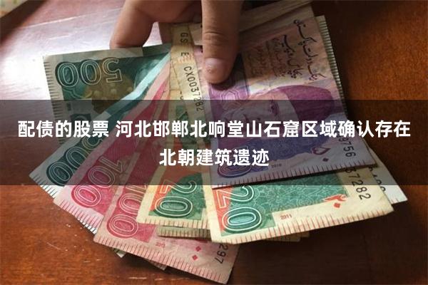配债的股票 河北邯郸北响堂山石窟区域确认存在北朝建筑遗迹