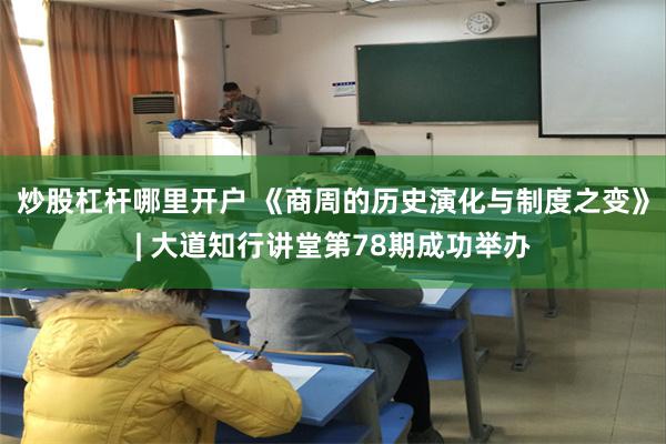 炒股杠杆哪里开户 《商周的历史演化与制度之变》| 大道知行讲堂第78期成功举办