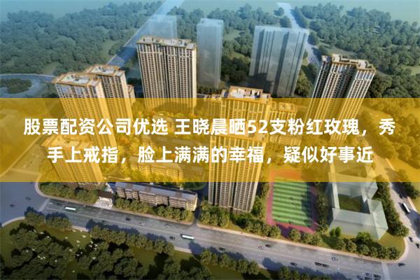 股票配资公司优选 王晓晨晒52支粉红玫瑰，秀手上戒指，脸上满满的幸福，疑似好事近