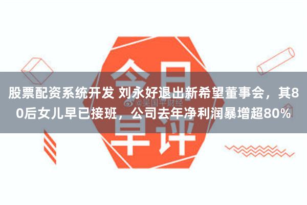 股票配资系统开发 刘永好退出新希望董事会，其80后女儿早已接班，公司去年净利润暴增超80%