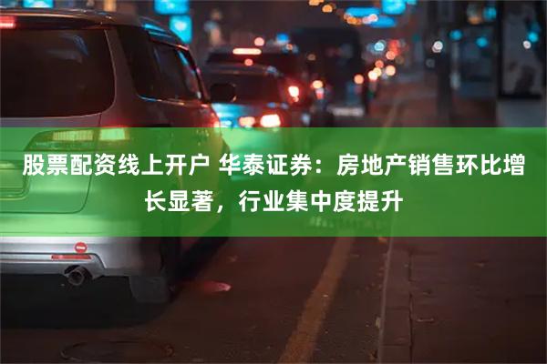 股票配资线上开户 华泰证券：房地产销售环比增长显著，行业集中度提升