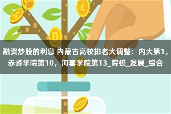 融资炒股的利息 内蒙古高校排名大调整：内大第1，赤峰学院第10，河套学院第13_院校_发展_综合