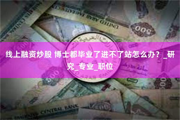 线上融资炒股 博士都毕业了进不了站怎么办？_研究_专业_职位