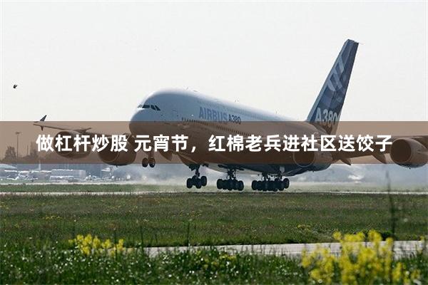 做杠杆炒股 元宵节，红棉老兵进社区送饺子