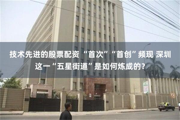 技术先进的股票配资 “首次”“首创”频现 深圳这一“五星街道”是如何炼成的？