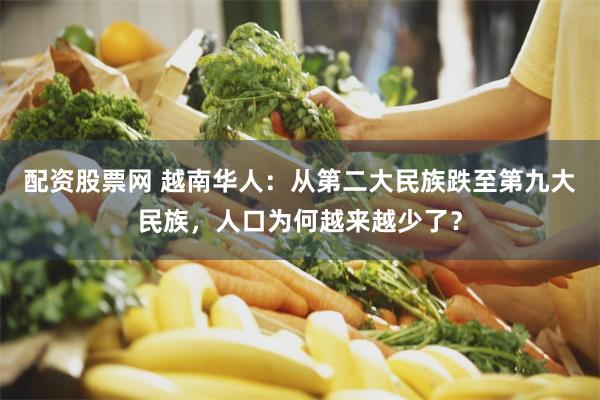 配资股票网 越南华人：从第二大民族跌至第九大民族，人口为何越来越少了？