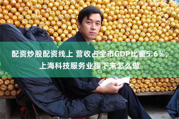 配资炒股配资线上 营收占全市GDP比重5.6%，上海科技服务业接下来怎么做