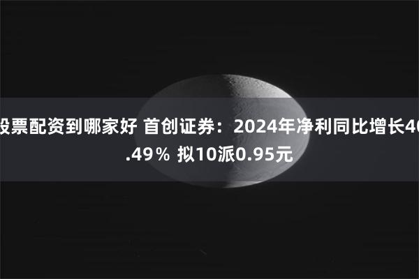 股票配资到哪家好 首创证券：2024年净利同比增长40.49％ 拟10派0.95元