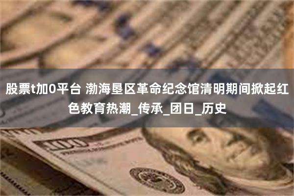 股票t加0平台 渤海垦区革命纪念馆清明期间掀起红色教育热潮_传承_团日_历史