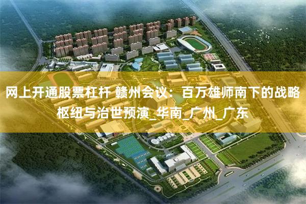 网上开通股票杠杆 赣州会议：百万雄师南下的战略枢纽与治世预演_华南_广州_广东