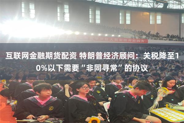 互联网金融期货配资 特朗普经济顾问：关税降至10%以下需要“非同寻常”的协议