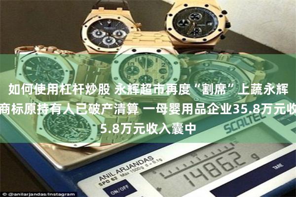 如何使用杠杆炒股 永辉超市再度“割席”上蔬永辉：后者商标原持有人已破产清算 一母婴用品企业35.8万元收入囊中