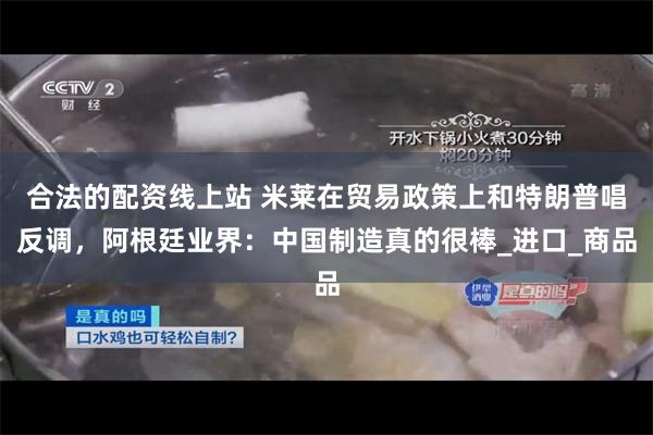 合法的配资线上站 米莱在贸易政策上和特朗普唱反调，阿根廷业界：中国制造真的很棒_进口_商品