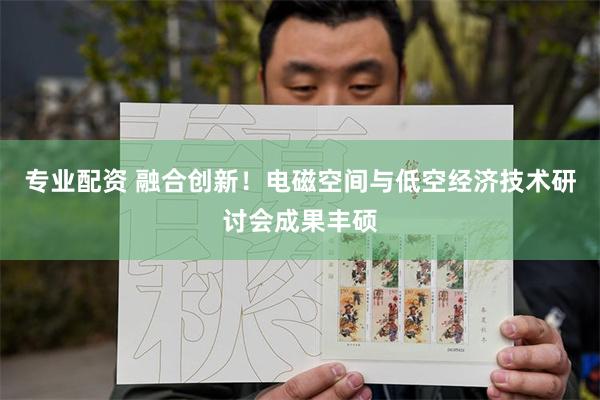 专业配资 融合创新！电磁空间与低空经济技术研讨会成果丰硕