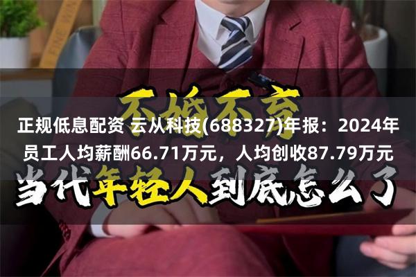 正规低息配资 云从科技(688327)年报：2024年员工人均薪酬66.71万元，人均创收87.79万元