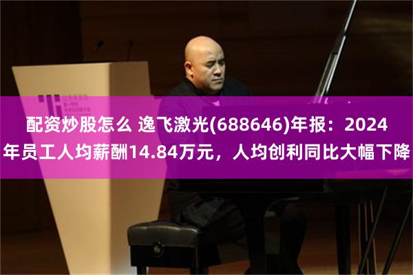 配资炒股怎么 逸飞激光(688646)年报：2024年员工人均薪酬14.84万元，人均创利同比大幅下降