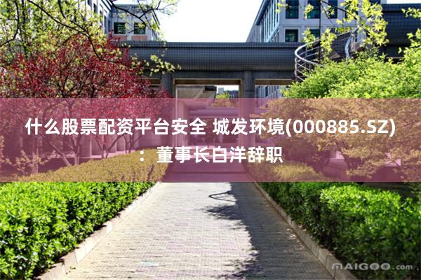 什么股票配资平台安全 城发环境(000885.SZ)：董事长白洋辞职