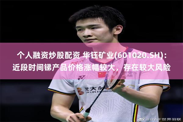 个人融资炒股配资 华钰矿业(601020.SH)：近段时间锑产品价格涨幅较大，存在较大风险