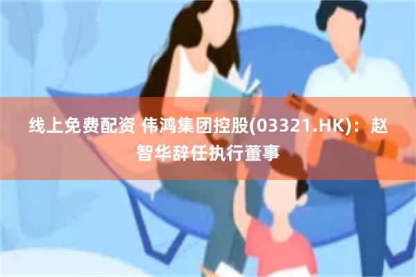 线上免费配资 伟鸿集团控股(03321.HK)：赵智华辞任执行董事