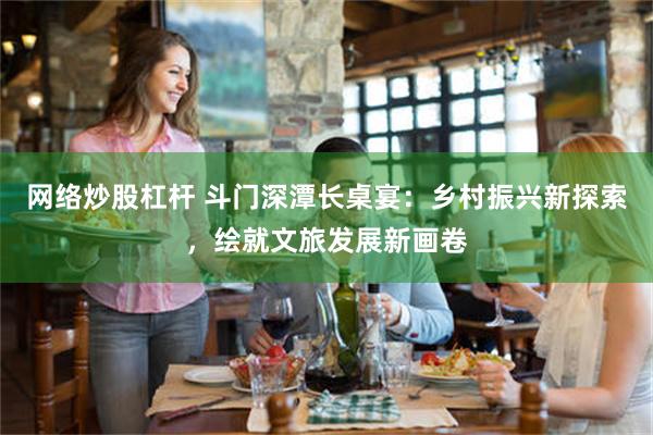 网络炒股杠杆 斗门深潭长桌宴：乡村振兴新探索，绘就文旅发展新画卷