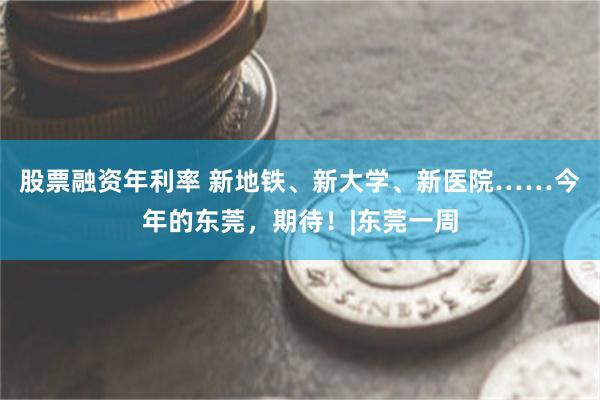 股票融资年利率 新地铁、新大学、新医院……今年的东莞，期待！|东莞一周