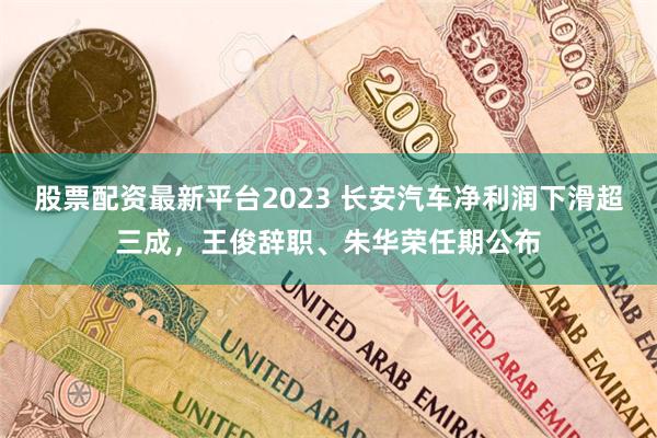股票配资最新平台2023 长安汽车净利润下滑超三成，王俊辞职、朱华荣任期公布
