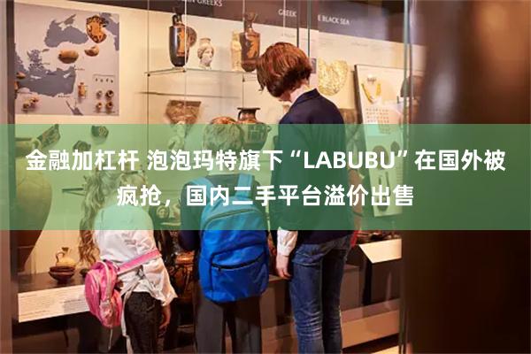 金融加杠杆 泡泡玛特旗下“LABUBU”在国外被疯抢，国内二手平台溢价出售