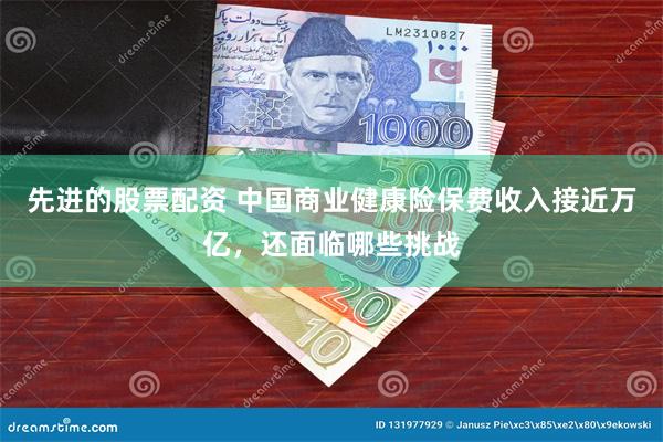 先进的股票配资 中国商业健康险保费收入接近万亿，还面临哪些挑战