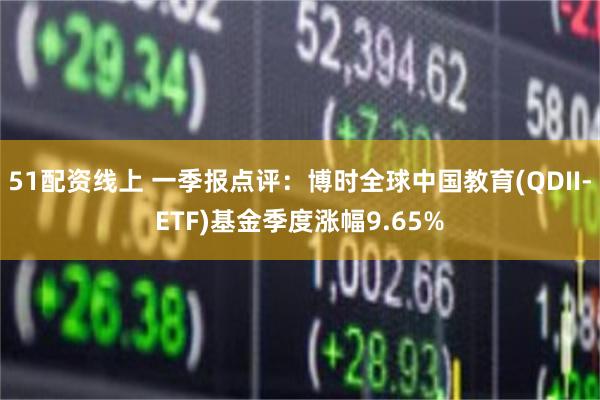 51配资线上 一季报点评：博时全球中国教育(QDII-ETF)基金季度涨幅9.65%