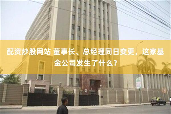 配资炒股网站 董事长、总经理同日变更，这家基金公司发生了什么？