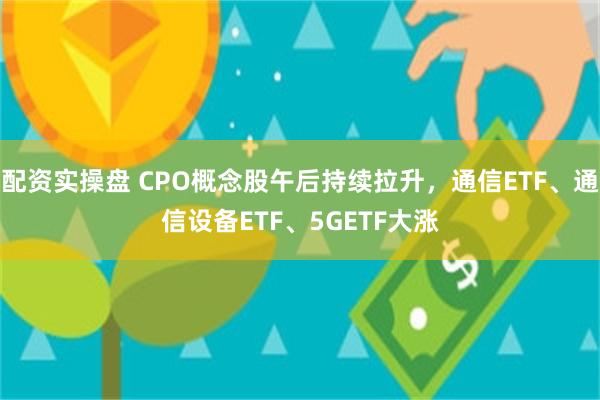 配资实操盘 CPO概念股午后持续拉升，通信ETF、通信设备ETF、5GETF大涨