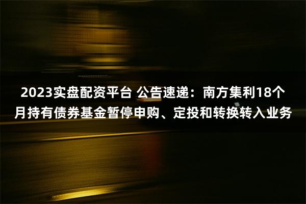 2023实盘配资平台 公告速递：南方集利18个月持有债券基金暂停申购、定投和转换转入业务
