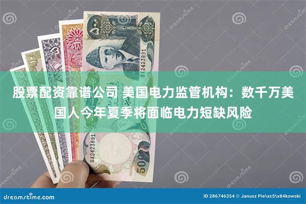 股票配资靠谱公司 美国电力监管机构：数千万美国人今年夏季将面临电力短缺风险