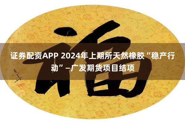 证券配资APP 2024年上期所天然橡胶“稳产行动”—广发期货项目结项