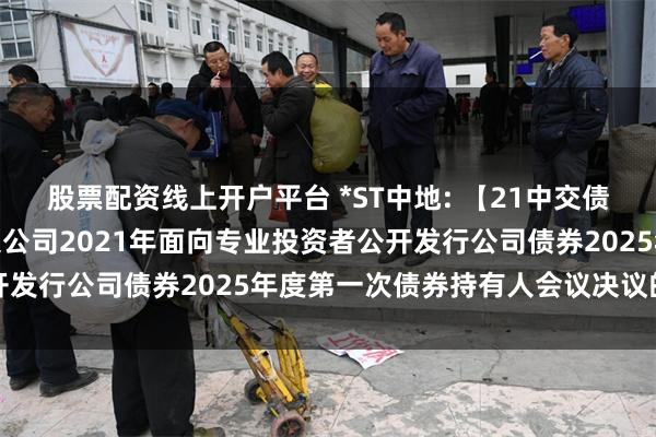 股票配资线上开户平台 *ST中地: 【21中交债】关于中交地产股份有限公司2021年面向专业投资者公开发行公司债券2025年度第一次债券持有人会议决议的公告