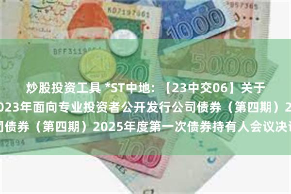 炒股投资工具 *ST中地: 【23中交06】关于中交地产股份有限公司2023年面向专业投资者公开发行公司债券(第四期)2025年度第一次债券持有人会议决议的公告