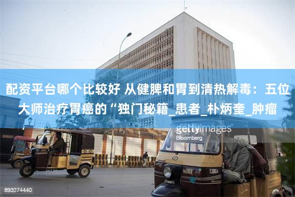配资平台哪个比较好 从健脾和胃到清热解毒：五位大师治疗胃癌的“独门秘籍_患者_朴炳奎_肿瘤