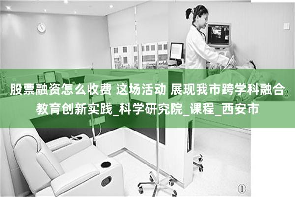 股票融资怎么收费 这场活动 展现我市跨学科融合教育创新实践_科学研究院_课程_西安市