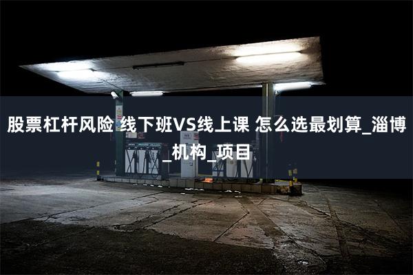 股票杠杆风险 线下班VS线上课 怎么选最划算_淄博_机构_项目