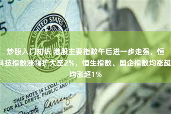 炒股入门知识 港股主要指数午后进一步走强，恒生科技指数涨幅扩大至2%，恒生指数、国企指数均涨超1%