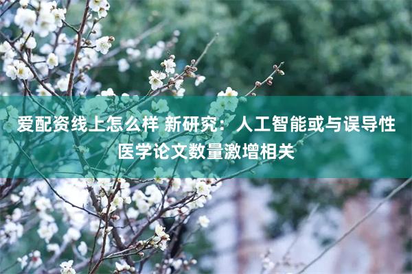 爱配资线上怎么样 新研究：人工智能或与误导性医学论文数量激增相关