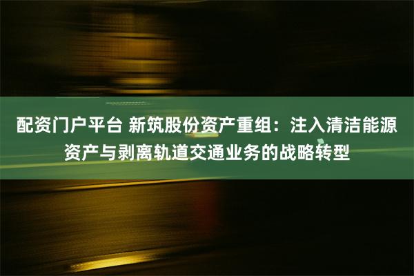 配资门户平台 新筑股份资产重组：注入清洁能源资产与剥离轨道交通业务的战略转型