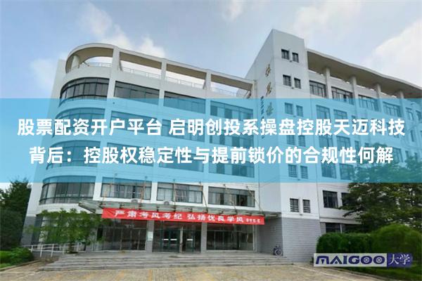 股票配资开户平台 启明创投系操盘控股天迈科技背后：控股权稳定性与提前锁价的合规性何解